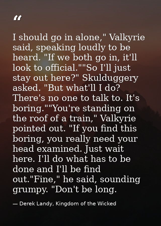 I should go in alone," Valkyrie said, speaking loudly to be heard. "If we both go in, it'll look to official.""So I'll j — Derek Landy, Kingdom of the Wicked
