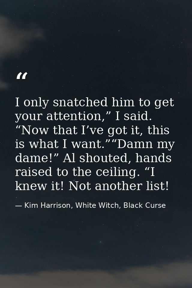 I only snatched him to get your attention,” I said. “Now that I’ve got it, this is what I want.”“Damn my dame!” Al shout — Kim Harrison, White Witch, Black Curse