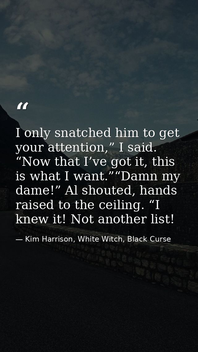 I only snatched him to get your attention,” I said. “Now that I’ve got it, this is what I want.”“Damn my dame!” Al shout — Kim Harrison, White Witch, Black Curse