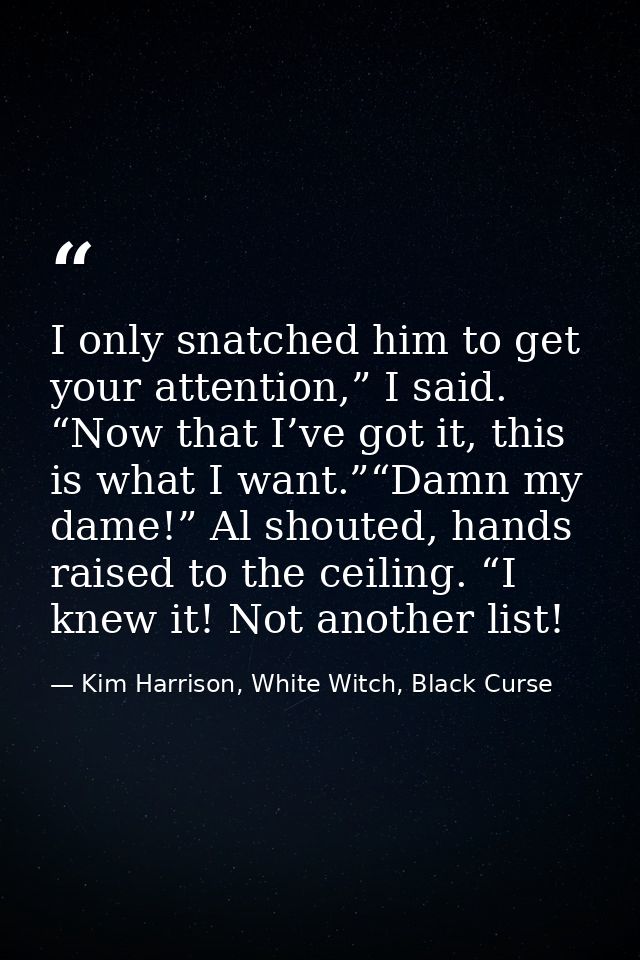 I only snatched him to get your attention,” I said. “Now that I’ve got it, this is what I want.”“Damn my dame!” Al shout — Kim Harrison, White Witch, Black Curse