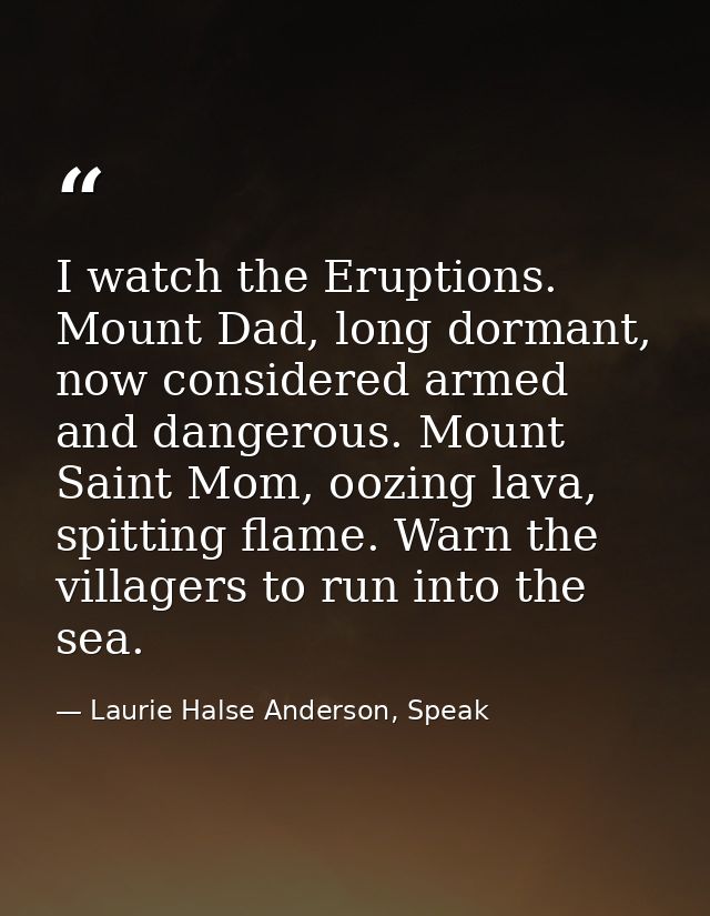 I watch the Eruptions. Mount Dad, long dormant, now considered armed and dangerous. Mount Saint Mom, oozing lava, spitti — Laurie Halse Anderson, Speak