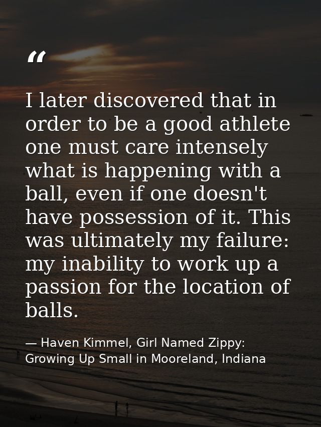I later discovered that in order to be a good athlete one must care intensely what is happening with a ball, even if one — Haven Kimmel, Girl Named Zippy: Growing Up Small in Mooreland, Indiana