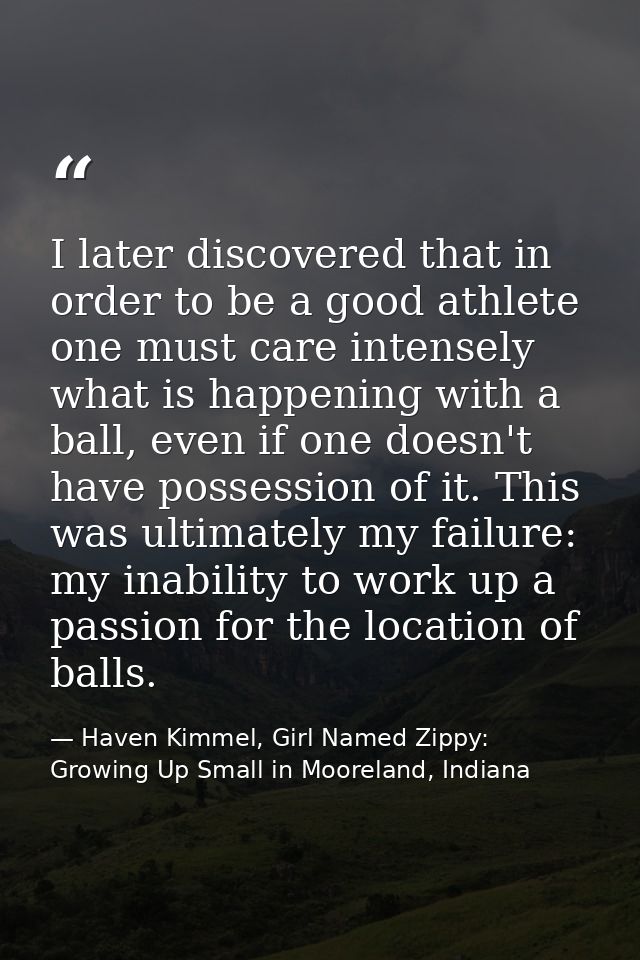 I later discovered that in order to be a good athlete one must care intensely what is happening with a ball, even if one — Haven Kimmel, Girl Named Zippy: Growing Up Small in Mooreland, Indiana