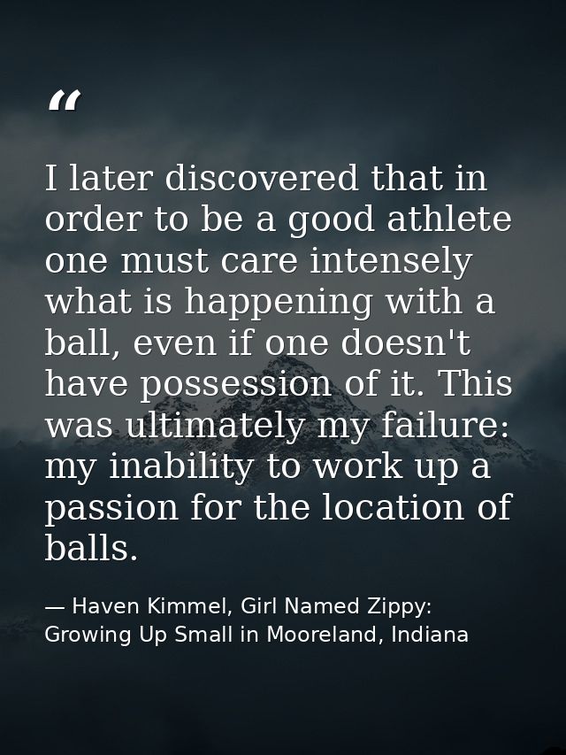 I later discovered that in order to be a good athlete one must care intensely what is happening with a ball, even if one — Haven Kimmel, Girl Named Zippy: Growing Up Small in Mooreland, Indiana