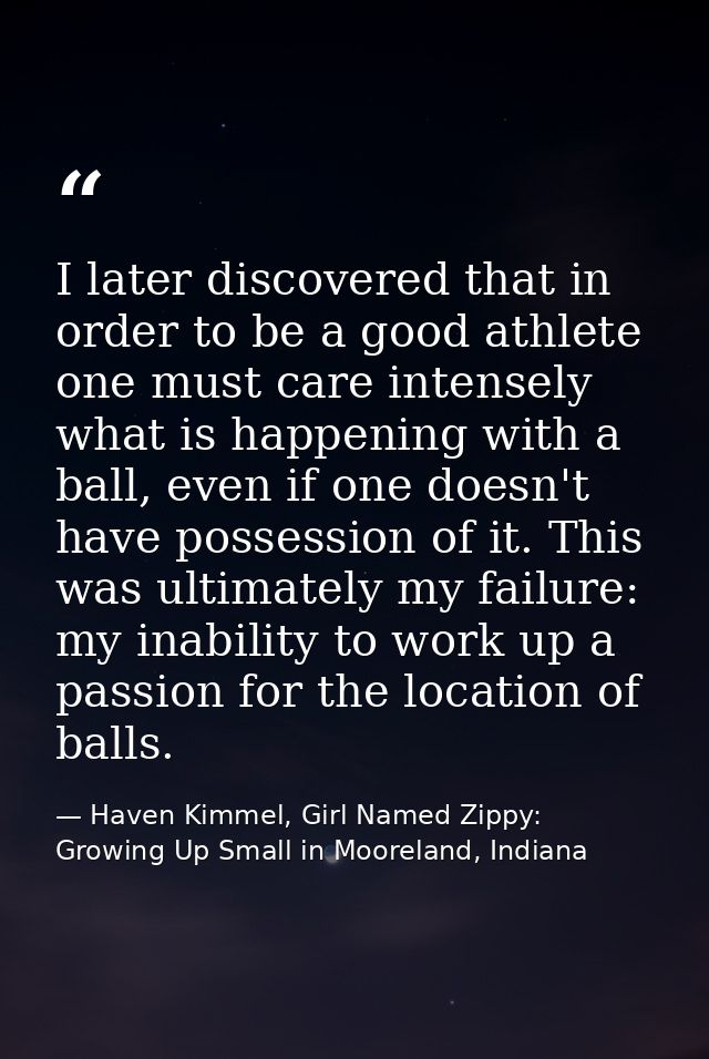 I later discovered that in order to be a good athlete one must care intensely what is happening with a ball, even if one — Haven Kimmel, Girl Named Zippy: Growing Up Small in Mooreland, Indiana