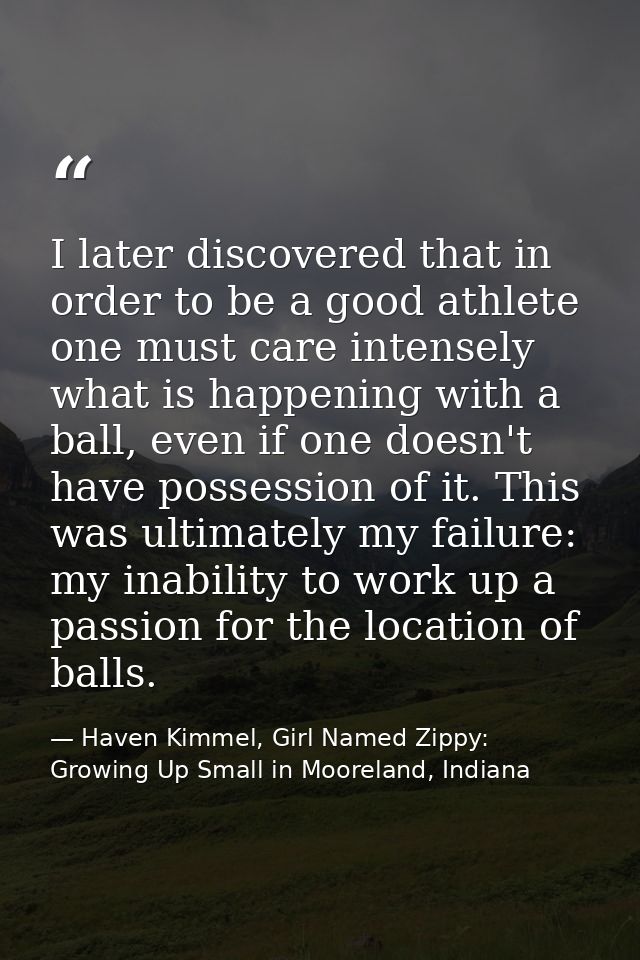I later discovered that in order to be a good athlete one must care intensely what is happening with a ball, even if one — Haven Kimmel, Girl Named Zippy: Growing Up Small in Mooreland, Indiana