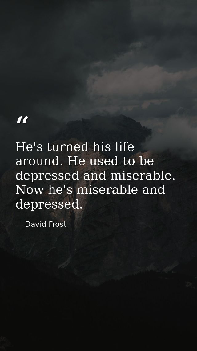 He's turned his life around. He used to be depressed and miserable. Now he's miserable and depressed. — David Frost