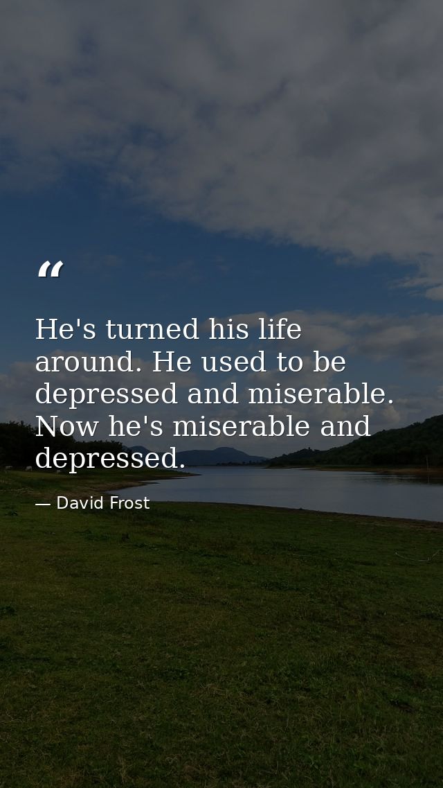 He's turned his life around. He used to be depressed and miserable. Now he's miserable and depressed. — David Frost