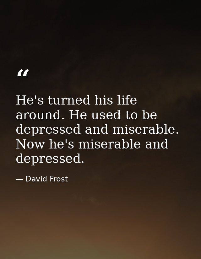 He's turned his life around. He used to be depressed and miserable. Now he's miserable and depressed. — David Frost