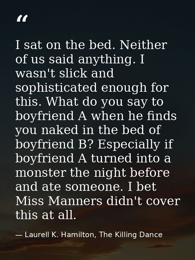 I sat on the bed. Neither of us said anything. I wasn't slick and sophisticated enough for this. What do you say to boyf — Laurell K. Hamilton, The Killing Dance