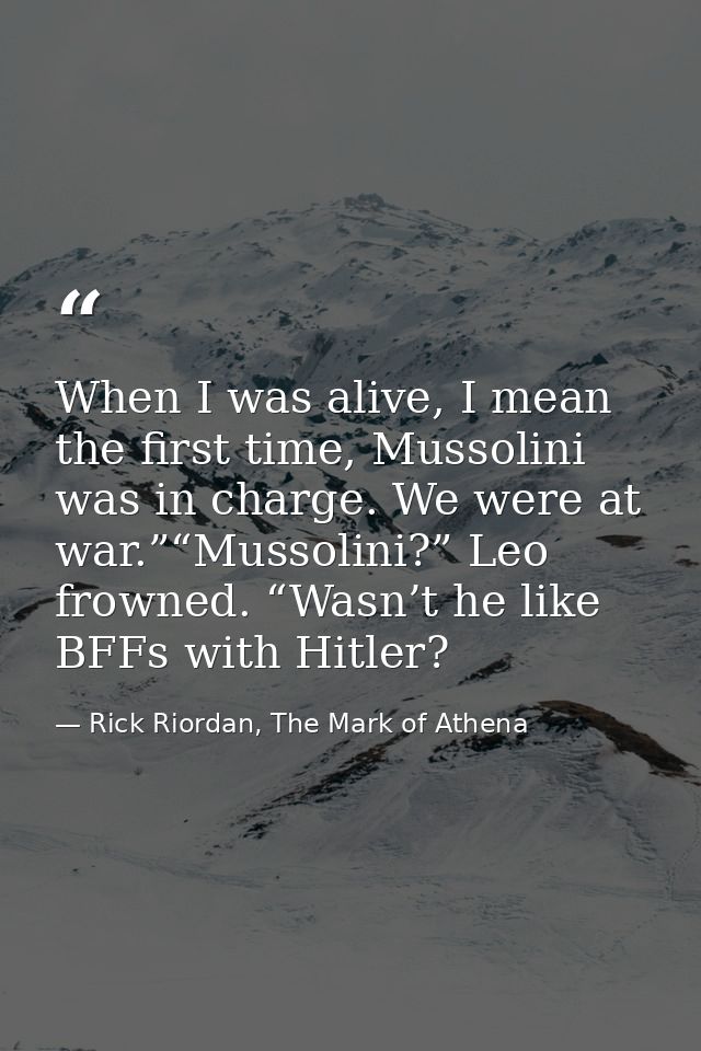 When I was alive, I mean the first time, Mussolini was in charge. We were at war.”“Mussolini?” Leo frowned. “Wasn’t he l — Rick Riordan, The Mark of Athena