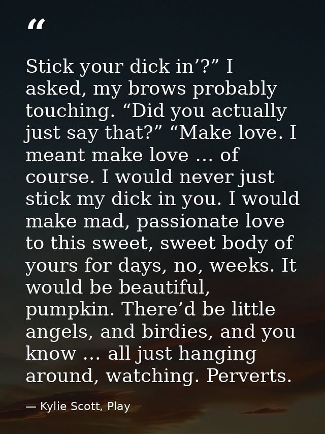 Stick your dick in’?” I asked, my brows probably touching. “Did you actually just say that?” “Make love. I meant make lo — Kylie Scott, Play