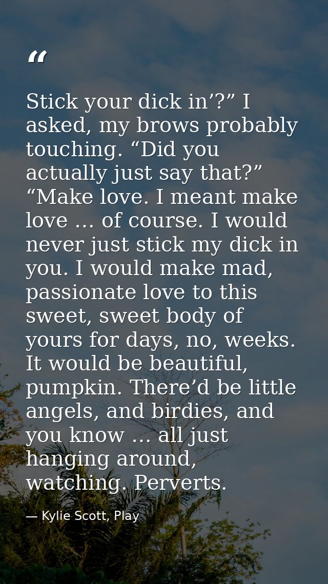 Stick your dick in’?” I asked, my brows probably touching. “Did you actually just say that?” “Make love. I meant make lo — Kylie Scott, Play