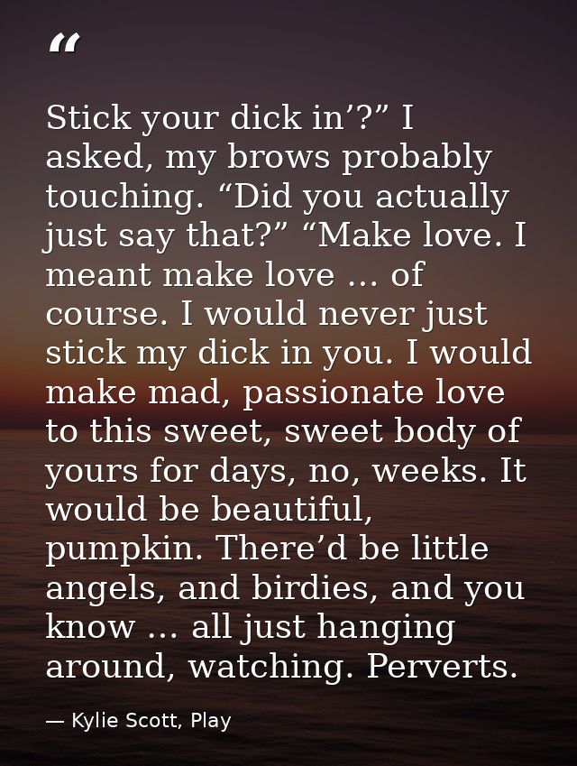 Stick your dick in’?” I asked, my brows probably touching. “Did you actually just say that?” “Make love. I meant make lo — Kylie Scott, Play
