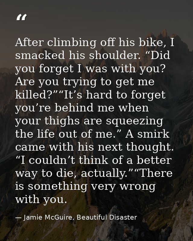After climbing off his bike, I smacked his shoulder. “Did you forget I was with you? Are you trying to get me killed?”“I — Jamie McGuire, Beautiful Disaster