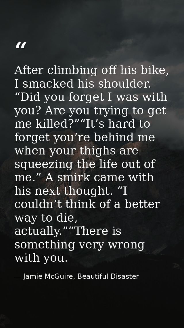After climbing off his bike, I smacked his shoulder. “Did you forget I was with you? Are you trying to get me killed?”“I — Jamie McGuire, Beautiful Disaster