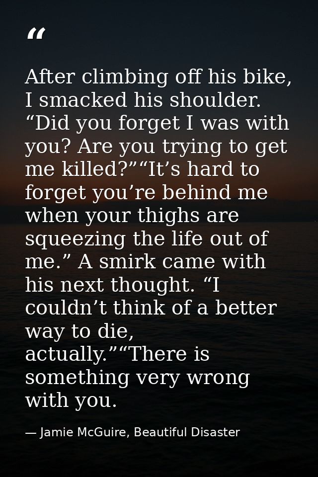After climbing off his bike, I smacked his shoulder. “Did you forget I was with you? Are you trying to get me killed?”“I — Jamie McGuire, Beautiful Disaster