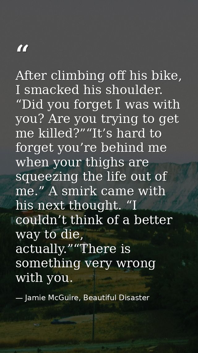 After climbing off his bike, I smacked his shoulder. “Did you forget I was with you? Are you trying to get me killed?”“I — Jamie McGuire, Beautiful Disaster