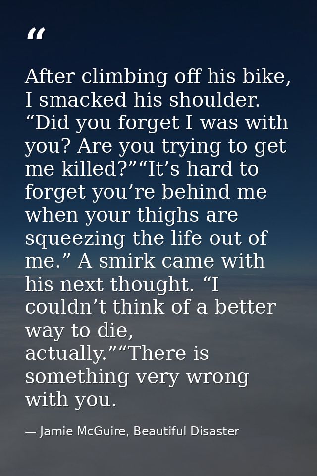 After climbing off his bike, I smacked his shoulder. “Did you forget I was with you? Are you trying to get me killed?”“I — Jamie McGuire, Beautiful Disaster