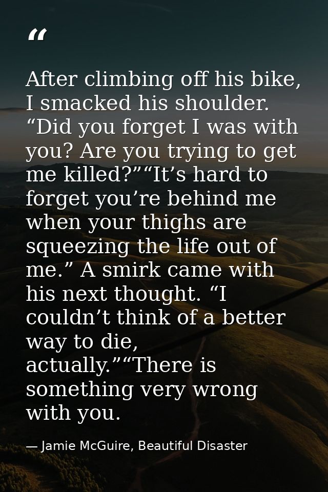 After climbing off his bike, I smacked his shoulder. “Did you forget I was with you? Are you trying to get me killed?”“I — Jamie McGuire, Beautiful Disaster