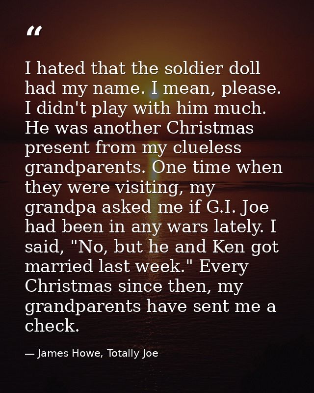 I hated that the soldier doll had my name. I mean, please. I didn't play with him much. He was another Christmas present — James Howe, Totally Joe