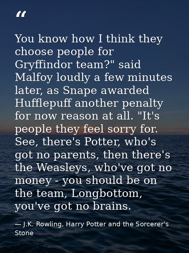 You know how I think they choose people for Gryffindor team?" said Malfoy loudly a few minutes later, as Snape awarded H — J.K. Rowling, Harry Potter and the Sorcerer's Stone