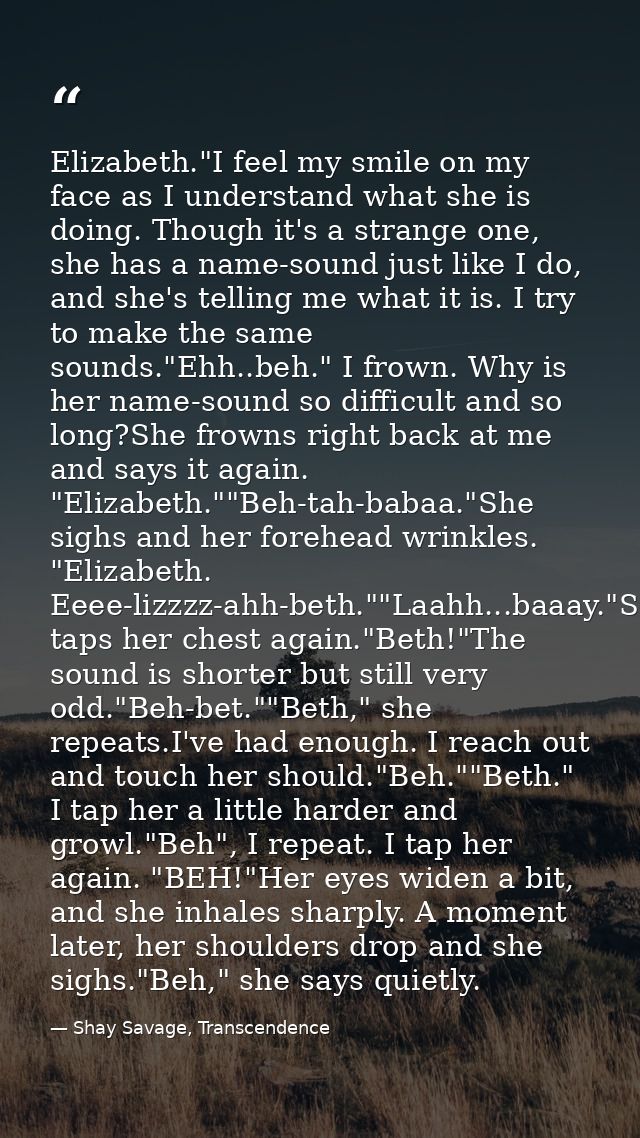 Elizabeth."I feel my smile on my face as I understand what she is doing. Though it's a strange one, she has a name-sound — Shay Savage, Transcendence