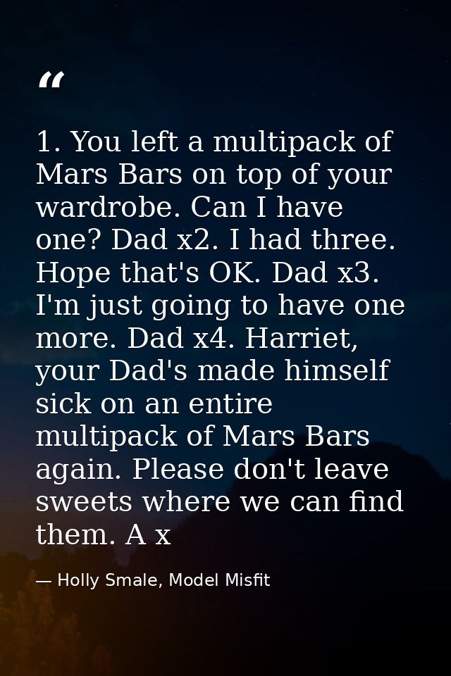 1. You left a multipack of Mars Bars on top of your wardrobe. Can I have one? Dad x2. I had three. Hope that's OK. Dad x — Holly Smale, Model Misfit