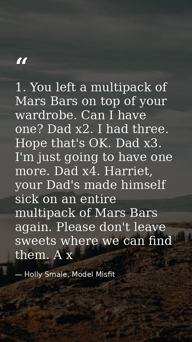 1. You left a multipack of Mars Bars on top of your wardrobe. Can I have one? Dad x2. I had three. Hope that's OK. Dad x — Holly Smale, Model Misfit