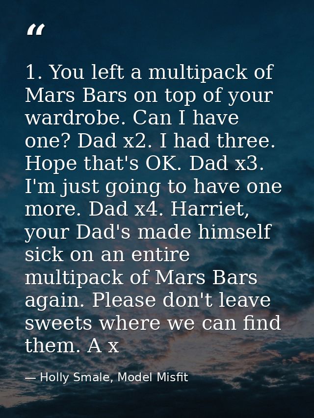 1. You left a multipack of Mars Bars on top of your wardrobe. Can I have one? Dad x2. I had three. Hope that's OK. Dad x — Holly Smale, Model Misfit