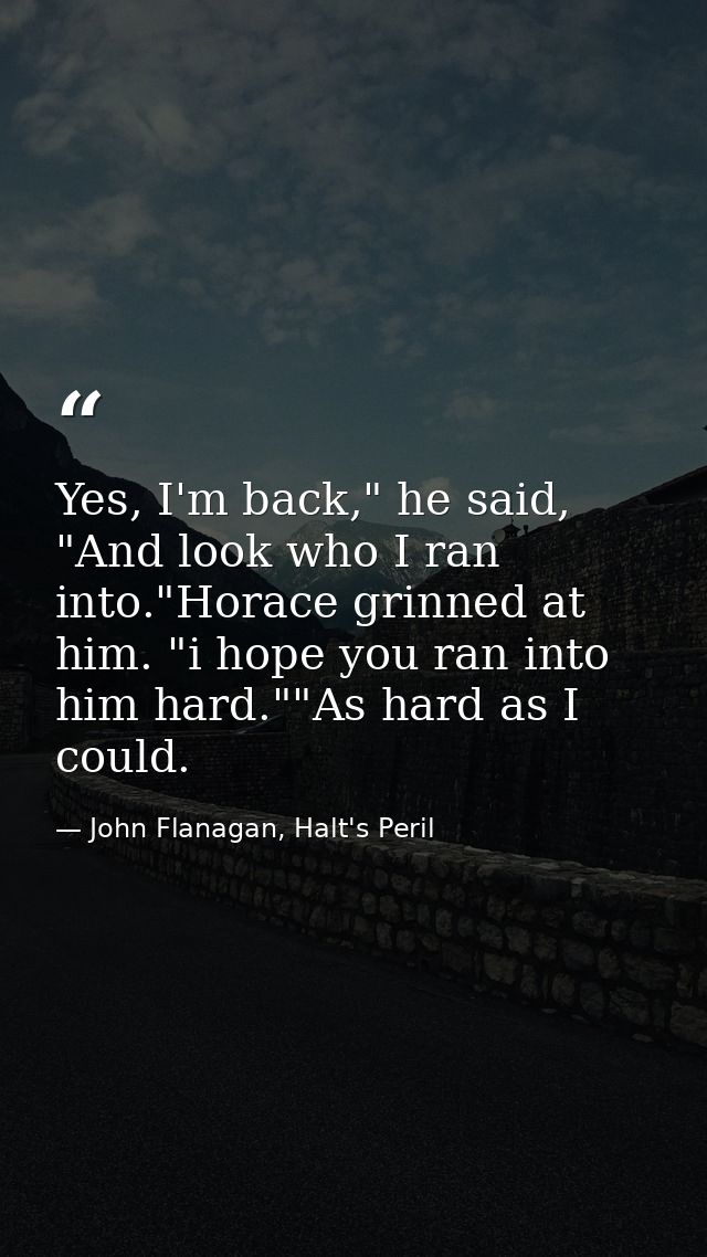 Yes, I'm back," he said, "And look who I ran into."Horace grinned at him. "i hope you ran into him hard.""As hard as I c — John Flanagan, Halt's Peril