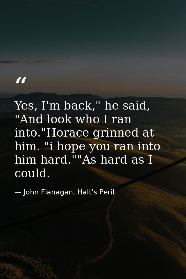 Yes, I'm back," he said, "And look who I ran into."Horace grinned at him. "i hope you ran into him hard.""As hard as I c — John Flanagan, Halt's Peril