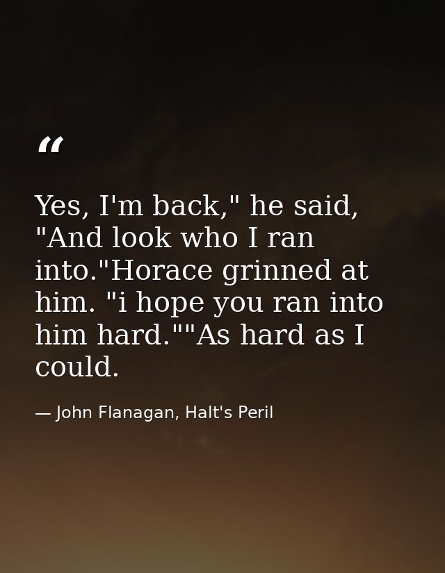 Yes, I'm back," he said, "And look who I ran into."Horace grinned at him. "i hope you ran into him hard.""As hard as I c — John Flanagan, Halt's Peril