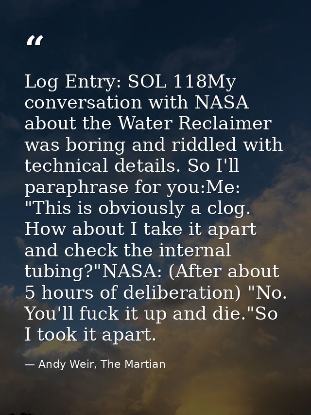 Log Entry: SOL 118My conversation with NASA about the Water Reclaimer was boring and riddled with technical details. So  — Andy Weir, The Martian
