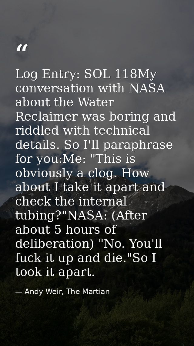 Log Entry: SOL 118My conversation with NASA about the Water Reclaimer was boring and riddled with technical details. So  — Andy Weir, The Martian