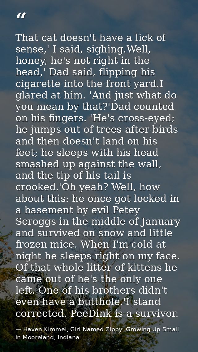That cat doesn't have a lick of sense,' I said, sighing.Well, honey, he's not right in the head,' Dad said, flipping his — Haven Kimmel, Girl Named Zippy: Growing Up Small in Mooreland, Indiana