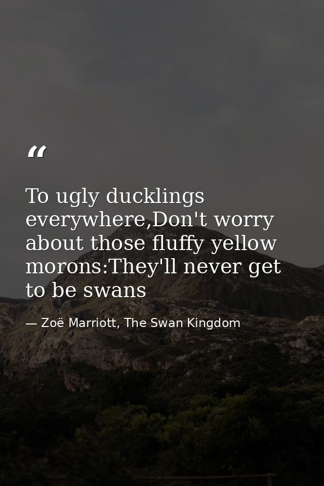To ugly ducklings everywhere,Don't worry about those fluffy yellow morons:They'll never get to be swans — Zoë Marriott, The Swan Kingdom