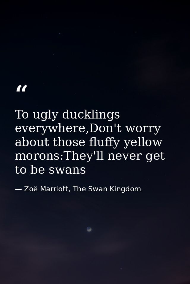 To ugly ducklings everywhere,Don't worry about those fluffy yellow morons:They'll never get to be swans — Zoë Marriott, The Swan Kingdom