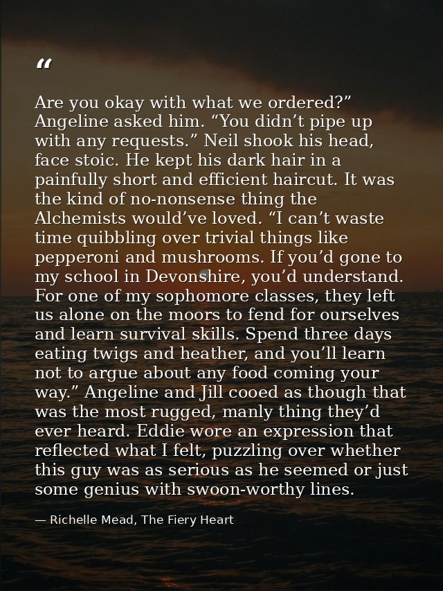 Are you okay with what we ordered?” Angeline asked him. “You didn’t pipe up with any requests.” Neil shook his head, fac — Richelle Mead, The Fiery Heart