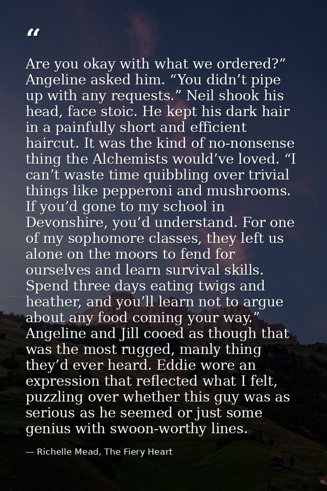 Are you okay with what we ordered?” Angeline asked him. “You didn’t pipe up with any requests.” Neil shook his head, fac — Richelle Mead, The Fiery Heart