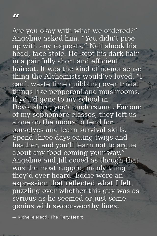 Are you okay with what we ordered?” Angeline asked him. “You didn’t pipe up with any requests.” Neil shook his head, fac — Richelle Mead, The Fiery Heart