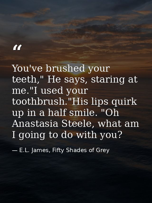 You've brushed your teeth," He says, staring at me."I used your toothbrush."His lips quirk up in a half smile. "Oh Anast — E.L. James, Fifty Shades of Grey