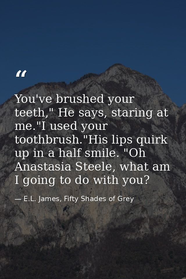 You've brushed your teeth," He says, staring at me."I used your toothbrush."His lips quirk up in a half smile. "Oh Anast — E.L. James, Fifty Shades of Grey