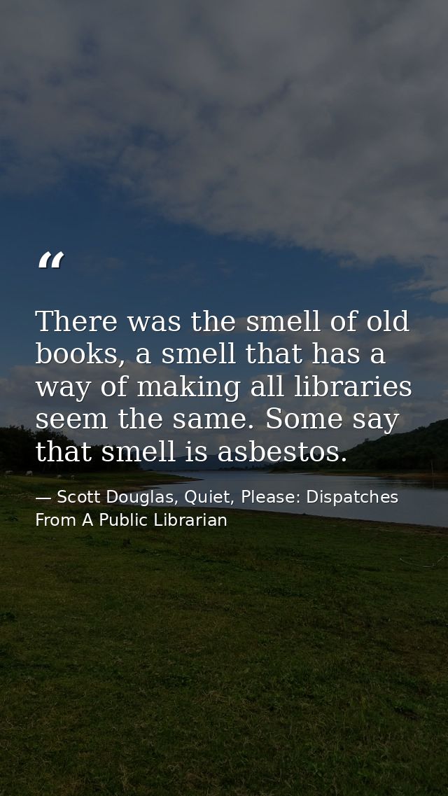 There was the smell of old books, a smell that has a way of making all libraries seem the same. Some say that smell is a — Scott Douglas, Quiet, Please: Dispatches From A Public Librarian