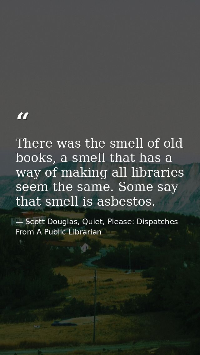 There was the smell of old books, a smell that has a way of making all libraries seem the same. Some say that smell is a — Scott Douglas, Quiet, Please: Dispatches From A Public Librarian