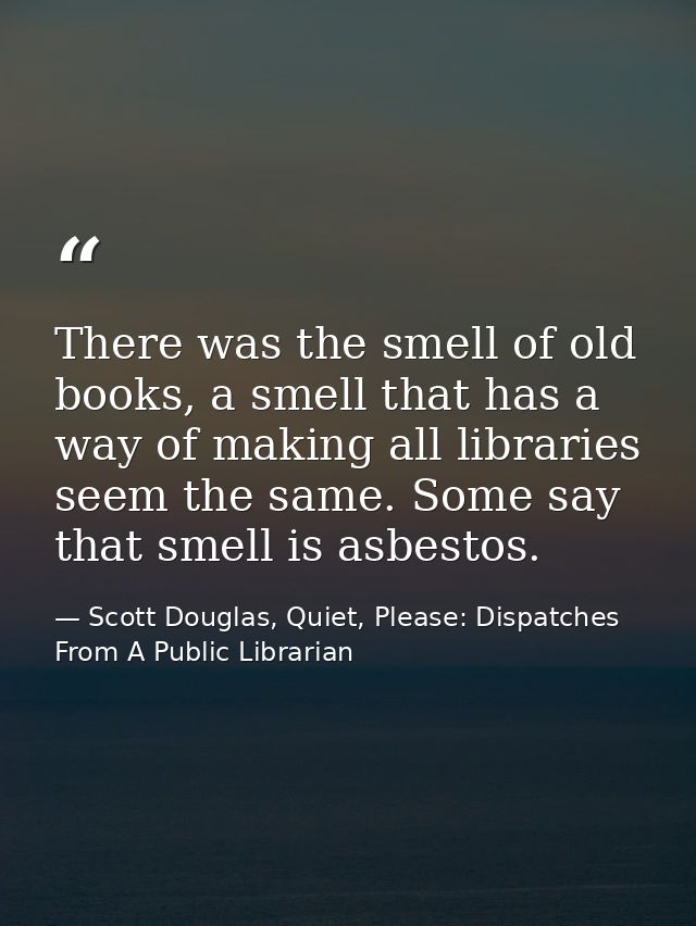 There was the smell of old books, a smell that has a way of making all libraries seem the same. Some say that smell is a — Scott Douglas, Quiet, Please: Dispatches From A Public Librarian