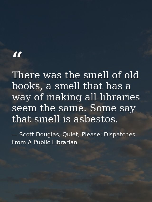 There was the smell of old books, a smell that has a way of making all libraries seem the same. Some say that smell is a — Scott Douglas, Quiet, Please: Dispatches From A Public Librarian