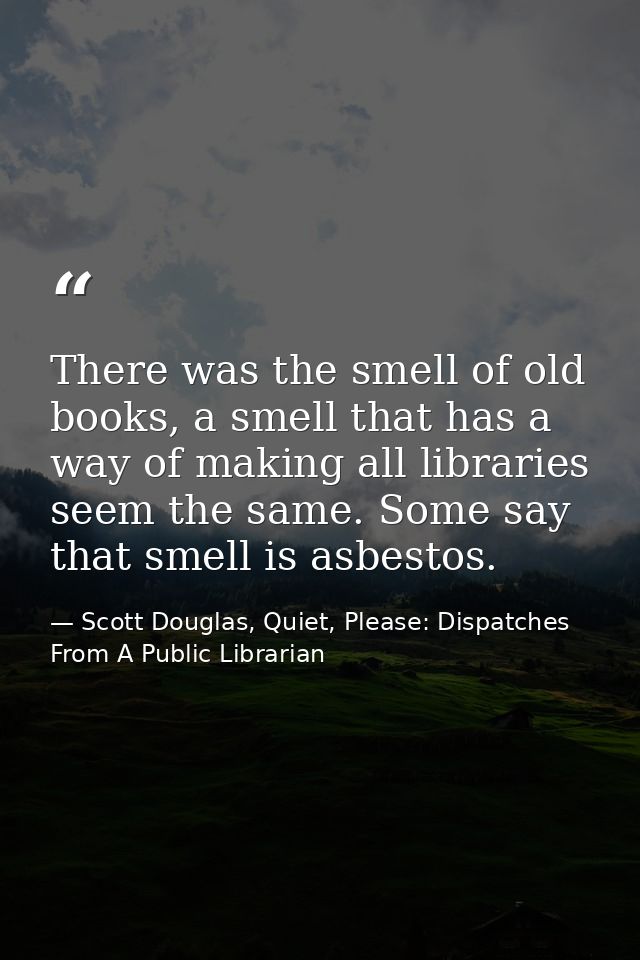 There was the smell of old books, a smell that has a way of making all libraries seem the same. Some say that smell is a — Scott Douglas, Quiet, Please: Dispatches From A Public Librarian
