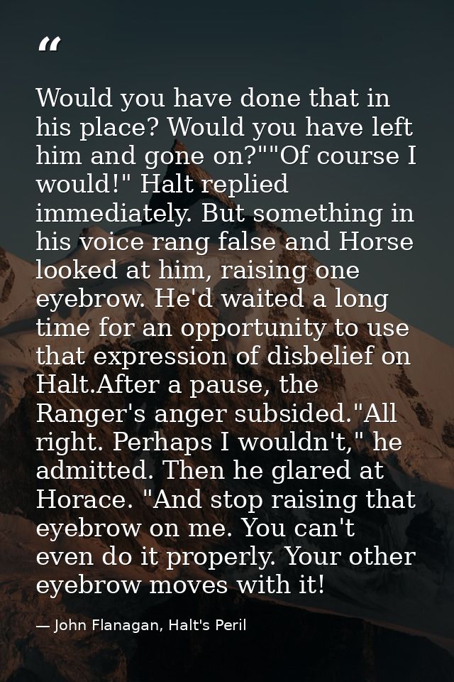 Would you have done that in his place? Would you have left him and gone on?""Of course I would!" Halt replied immediatel — John Flanagan, Halt's Peril