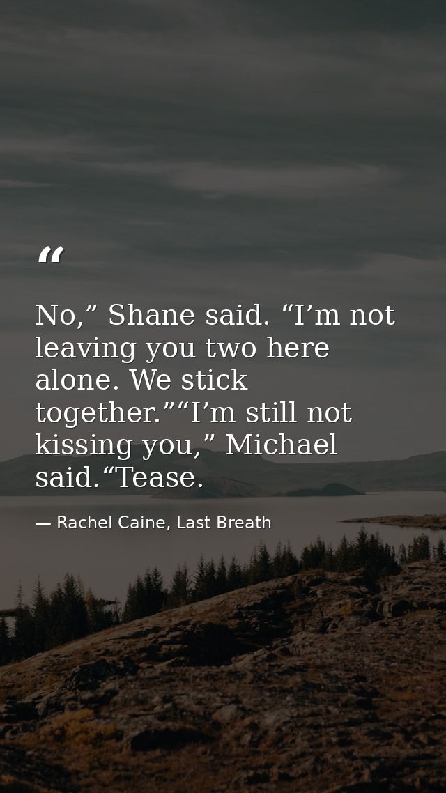 No,” Shane said. “I’m not leaving you two here alone. We stick together.”“I’m still not kissing you,” Michael said.“Teas — Rachel Caine, Last Breath